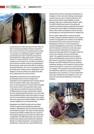 12      ARAKAN REPORT



                                                         stripped them off their citizenship, making them as
                                                         foreigners in their own land. Existing and proposed
                                                         solutions look for ways to relieve institutions and
                                                         governments off their responsibilities towards
                                                         refugees rather than safeguarding refugees’ rights.
                                                         The 2003 UNHCR plan named “promoting self-
                                                         sufficiency pending voluntary repatriation” fell short
                                                         of solving the main problem of Arakanese Muslims
                                                         which is their status as foreigners in their own land
                                                         and bringing any real improvements to refugees’ life.
                                                         Human rights organizations monitoring rights
                                                         violations against Arakanese Muslims have made a
                                                         number of suggestions for solution to the UNHCR,
                                                         international community and governments of
                                                         Bangladesh and Burma. These organizations
                                                         urged the Bangladeshi government, the UNHCR
escape pressure of Burmese government. Most of
                                                         and international community to take necessary
them are staying as illegal economic migrants in
                                                         steps to prevent maltreatment of refugees at
the country since they are not allowed into camps.
                                                         camps and stop deportation of refugees to Burma,
The number of unregistered “illegal immigrants”
                                                         where even refugees are even denied basic
is estimated to be about 200,000 according to
                                                         rights. The suggested solutions also included a
the Bangladeshi media, while Arakan Historical
                                                         call on the Bangladeshi government to ratify the
Society it is nearly 300,000. These unregistered
                                                         1951 Geneva Convention relating to the Status of
migrants are striving to survive with no assistance
                                                         Refugees and 1967 Additional Protocol, assisting
and protection outside camps on the Bangladesh-
                                                         Arakanese refugees until conditions in Burma have
Burma border under extremely difficult conditions.
                                                         improved enough for a safe return and protection
Arakanese Muslims, who are not recognized either
                                                         for refugees. The proposals also demand granting
by the Burmese military junta or Bangladesh, work
                                                         the UNHCR the authority to supervise whether
illegally in factories without any rights and suffer
                                                         repatriations are voluntary or not and cooperation
from maltreatment by security forces.
                                                         with major institutions and refugees to carry out
Bangladeshi authorities resort to physical and           a plan for ensuring self-sufficiency of returning
psychological tactics to force refugees into             refugees.
repatriation such as detaining them and then giving
them the option to either sign a document for
return or be imprisoned. It is known that the families
who refuse to return home get their ration cards
confiscated, are sometimes tortured, transferred
to different parts of camps, and find their shelters
burned. Separating family members from each other
have devastating effects. Most men prefer to escape
from the camp instead of returning to Burma, which
leaves the women and children helpless. The UNHCR
remains indifferent to such developments.
Bangladesh, the UNHCR and Burma have failed
to sign an agreement regarding the Arakanese
refugees in Bangladesh and any solution proposed
has remained on paper. The reason is that proposed
solutions have failed to address the root causes of
the problems and have even made the matter more
complicated. The 1982 Citizenship Law enacted by
the Burmese military junta declared all Arakanese
Muslims as “illegal immigrants” and replaced their
identification cards with new ones that effectively
 