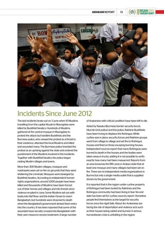 ARAKAN REPORT              13




Incidents Since June 2012
The last incidents broke out on 3 June when 10 Muslims     of Arakanese with critical condition have been left to die.
travelling from the capital Akyab to Maungdaw were
                                                           Aided by Nasaka (Burmese border security force),
killed by Buddhist fanatics. Hundreds of Muslims
                                                           Hlun-tin (riot police) and the police, Rakhine Buddhists
gathered at the central mosque in Maungdaw to
                                                           have been trying to displace the Rohingya. While
protest the attack but hardline Buddhists and the
                                                           curfew was in place, security forces and Rakhine groups
Burmese police, who viewed the protest as a threat to
                                                           went from village to village and set fire to Rohingya
their existence, attacked the local Muslims and killed
                                                           houses and fired on those escaping burning houses.
and wounded many. The Burmese police branded the
                                                           Independent sources report that many Rohingyas were
protest as an uprising against the state and ordered the
                                                           burned to death in the houses and the bodies were
punishment of the Muslims involved in the incidents.
Together with Buddhist fanatics the police began           taken away in trucks, adding it is not possible to verify
raiding Muslim villages and towns.                         exactly how many had been massacred. Reports from
                                                           an area knownas the fifth zone in Arakan state that at
More than 300 Muslim villages, mosques and                 least one mosque and many villages had been set on
madrasahs were set on fire on grounds that they were       fire. There are no independent media organizations in
sheltering the criminals. Mosques were besieged by         Burma but only a single media outlet that is supplied
Buddhist fanatics. According to independent human          stories by the government.
rights organizations, around 1,000 people have been
killed and thousands of Muslims have been forced           It is reported that in the region under curfew property
out of their homes and villages and into forests since     of Rohingya had been looted by Rakhines and the
violence erupted in June. Some Muslims set out with        Rohingya community had been living in fear. No end
boats into Naf River and the Indian Ocean to reach         date has been set for curfew, sources report. Homeless
Bangladesh, but hundreds were drowned to death             people find themselves as the target for security
when the Bangladeshi government denied them entry          forces once the night falls. About 4m Arakanese are
into the country. It has been reported that some of the    facing the risk of deportation and violence acts such
wounded have secretly crossed into Bangladesh with         as their houses being raided and burned. A serious
their own means to receive treatment. A large number       humanitarian crisis is unfolding in the region.
 