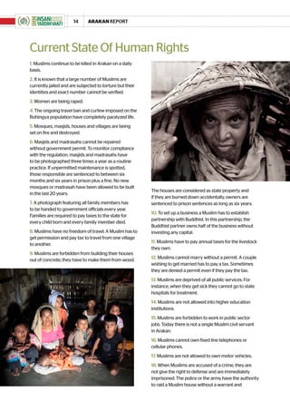 14      ARAKAN REPORT




Current State Of Human Rights
1. Muslims continue to be killed in Arakan on a daily
basis.
2. It is known that a large number of Muslims are
currently jailed and are subjected to torture but their
identities and exact number cannot be verified.
3. Women are being raped.
4. The ongoing travel ban and curfew imposed on the
Rohingya population have completely paralyzed life.
5. Mosques, masjids, houses and villages are being
set on fire and destroyed.
6. Masjids and madrasahs cannot be repaired
without government permit. To monitor compliance
with the regulation, masjids and madrasahs have
to be photographed three times a year as a routine
practice. If unpermitted maintenance is spotted,
those responsible are sentenced to between six
months and six years in prison plus a fine. No new
mosques or madrasah have been allowed to be built
                                                          The houses are considered as state property and
in the last 20 years.
                                                          if they are burned down accidentally, owners are
7. A photograph featuring all family members has          sentenced to prison sentences as long as six years.
to be handed to government officials every year.
                                                          10. To set up a business a Muslim has to establish
Families are required to pay taxes to the state for
                                                          partnership with Buddhist. In this partnership, the
every child born and every family member died.
                                                          Buddhist partner owns half of the business without
8. Muslims have no freedom of travel. A Muslim has to     investing any capital.
get permission and pay tax to travel from one village
                                                          11. Muslims have to pay annual taxes for the livestock
to another.
                                                          they own.
9. Muslims are forbidden from building their houses
                                                          12. Muslims cannot marry without a permit. A couple
out of concrete; they have to make them from wood.
                                                          wishing to get married has to pay a tax. Sometimes
                                                          they are denied a permit even if they pay the tax.
                                                          13. Muslims are deprived of all public services. For
                                                          instance, when they get sick they cannot go to state
                                                          hospitals for treatment.
                                                          14. Muslims are not allowed into higher education
                                                          institutions.
                                                          15. Muslims are forbidden to work in public sector
                                                          jobs. Today there is not a single Muslim civil servant
                                                          in Arakan.
                                                          16. Muslims cannot own fixed line telephones or
                                                          cellular phones.
                                                          17. Muslims are not allowed to own motor vehicles.
                                                          18. When Muslims are accused of a crime, they are
                                                          not give the right to defense and are immediately
                                                          imprisoned. The police or the army have the authority
                                                          to raid a Muslim house without a warrant and
 