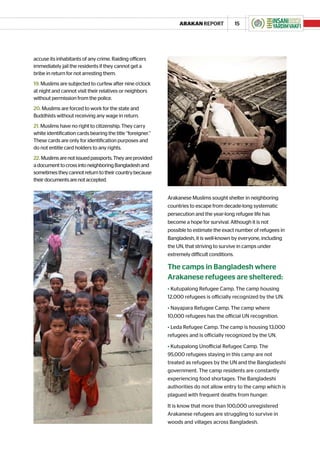 ARAKAN REPORT                15




accuse its inhabitants of any crime. Raiding officers
immediately jail the residents if they cannot get a
bribe in return for not arresting them.
19. Muslims are subjected to curfew after nine o’clock
at night and cannot visit their relatives or neighbors
without permission from the police.
20. Muslims are forced to work for the state and
Buddhists without receiving any wage in return.
21. Muslims have no right to citizenship. They carry
white identification cards bearing the title “foreigner.”
These cards are only for identification purposes and
do not entitle card holders to any rights.
22. Muslims are not issued passports. They are provided
a document to cross into neighboring Bangladesh and
sometimes they cannot return to their country because
their documents are not accepted.


                                                            Arakanese Muslims sought shelter in neighboring
                                                            countries to escape from decade-long systematic
                                                            persecution and the year-long refugee life has
                                                            become a hope for survival. Although it is not
                                                            possible to estimate the exact number of refugees in
                                                            Bangladesh, it is well-known by everyone, including
                                                            the UN, that striving to survive in camps under
                                                            extremely difficult conditions.

                                                            The camps in Bangladesh where
                                                            Arakanese refugees are sheltered:
                                                            • Kutupalong Refugee Camp. The camp housing
                                                            12,000 refugees is officially recognized by the UN.

                                                            • Nayapara Refugee Camp. The camp where
                                                            10,000 refugees has the official UN recognition.

                                                            • Leda Refugee Camp. The camp is housing 13,000
                                                            refugees and is officially recognized by the UN.

                                                            • Kutupalong Unofficial Refugee Camp. The
                                                            95,000 refugees staying in this camp are not
                                                            treated as refugees by the UN and the Bangladeshi
                                                            government. The camp residents are constantly
                                                            experiencing food shortages. The Bangladeshi
                                                            authorities do not allow entry to the camp which is
                                                            plagued with frequent deaths from hunger.

                                                            It is know that more than 100,000 unregistered
                                                            Arakanese refugees are struggling to survive in
                                                            woods and villages across Bangladesh.
 