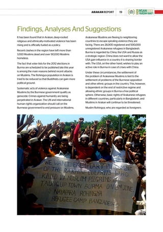 ARAKAN REPORT             19




Findings, Analyses And Suggestions
It has been found that in Arakan, deep-rooted          Arakanese Muslims are fleeing to neighboring
religious and ethnically-motivated violence has been   countries to escape spiraling violence they are
rising and is officially fueled as a policy.           facing. There are 28,000 registered and 500,000
                                                       unregistered Arakanese refugees in Bangladesh.
Recent clashes in the region have left more than
                                                       Burma is regarded by China, the USA and Russia as
1,000 Muslims dead and over 90,000 Muslims
                                                       a strategic region. China does not want to allow the
homeless.
                                                       USA gain influence in a country it is sharing border
The fact that voter lists for the 2012 elections in    with. The USA, on the other hand, wishes to play an
Burma are scheduled to be published late this year     active role in Burma in case of crises with China.
is among the main reasons behind recent attacks        Under these circumstances, the settlement of
on Muslims. The Rohingya population in Arakan is       the problem of Arakanese Muslims is tied to the
tried to be reduced so that Buddhists can gain more    settlement of problems of the Burmese opposition
political ground.                                      and other ethnic groups in the country. This, however,
Systematic acts of violence against Arakanese          is dependent on the end of restrictive regime and
Muslims by the Burmese government qualify as           allowing ethnic groups in Burma a free political
genocide. Crimes against humanity are being            sphere. Otherwise, basic rights of Arakanese refugees
perpetrated in Arakan. The UN and international        in different countries, particularly in Bangladesh, and
                                                       Muslims in Arakan will continue to be threatened.
human rights organization should call on the
Burmese government to end pressure on Muslims.         Muslim Rohingya, who are regarded as foreigners
 