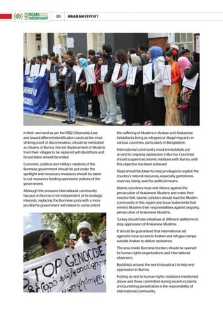20      ARAKAN REPORT




in their own land as per the 1982 Citizenship Law        the suffering of Muslims in Arakan and Arakanese
and issued different identification cards as the most    inhabitants living as refugees or illegal migrants in
striking proof of discrimination, should be reinstated   various countries, particularly in Bangladesh.
as citizens of Burma. Forced displacement of Muslims
                                                         International community must immediately put
from their villages to be replaced with Buddhists and
                                                         an end to ongoing oppression in Burma. Countries
forced labor should be ended.
                                                         should suspend economic relations with Burma until
Economic, political and military relations of the        this objective has been achieved.
Burmese government should be put under the
                                                         Steps should be taken to stop privileges to exploit the
spotlight and necessary measures should be taken
                                                         country’s natural resources, especially gemstones
to cut resources feeding oppressive policies of the
                                                         reserves, being used for political means.
government.
                                                         Islamic countries must end silence against the
Although the pressure international community
                                                         persecution of Arakanese Muslims and make their
has put on Burma is not independent of its strategic
                                                         reaction felt. Islamic scholars should lead the Muslim
interests, replacing the Burmese junta with a more
                                                         community in this regard and issue statements that
pro-liberty government will relieve to some extent
                                                         remind Muslims their responsibilities against ongoing
                                                         persecution of Arakanese Muslims.
                                                         Turkey should take initiatives at different platforms to
                                                         stop oppression of Arakanese Muslims.
                                                         It should be guaranteed that international aid
                                                         agencies have access to Arakan and refugee camps
                                                         outside Arakan to deliver assistance.
                                                         The area inside Burmese borders should be opened
                                                         to human rights organizations and international
                                                         observers.
                                                         Buddhists around the world should act to help end
                                                         oppression in Burma.
                                                         Putting an end to human rights violations mentioned
                                                         above and those committed during recent incidents,
                                                         and punishing perpetrators is the responsibility of
                                                         international community.
 