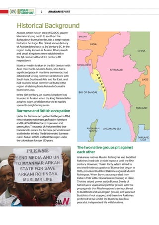 2     ARAKAN REPORT




Historical Background
Arakan, which has an area of 50,000 square-
kilometers lying north to south on the
Bangladesh-Burma border, has a deep-rooted
historical heritage. The oldest known history
of Arakan dates back to 3rd century BC. In the
region today known as Arakan, Dhanyawadi
and Vesali kingdoms were established in
the 1st century AD and 3rd century AD
respectively.
Islam arrived in Arakan in the 8th century with
Arab merchants. Muslim Arabs, who had a
significant place in maritime commerce, had
established strong commercial relations with
South Asia, Southeast Asia and Far East, and
had founded small commercial hubs in the
region stretching from Arakan to Sumatra
Island and Java.
In the 15th century, an Islamic kingdom was
founded in Arakan when the king Narameikhla
adopted Islam, and Islam started to rapidly
spread to neighboring areas.

Burmese and British occupation
Under the Burmese occupation that began in 1784,
two Arakanese native groups Muslim Rohingya
and Buddhist Rakhine faced repression and
persecution. Thousands of Arakanese fled their
homeland to escape the Burmese persecution and
south shelter in India. The British ended Burmese
rule in Arakan in 1826 and held the region under
the colonial rule for over 120 years.

                                                    The two native groups pit against
                                                    each other
                                                    Arakanese natives Muslim Rohingyas and Buddhist
                                                    Rakhines lived side by side in peace until the 19th
                                                    century. However, Thakin Party, which aimed to
                                                    end the British occupation of Burma that began in
                                                    1826, provoked Buddhist Rakhines against Muslim
                                                    Rohingyas. When Burma was separated from
                                                    India in 1937 with colonial rule remaining in place,
                                                    Thakins seized power inside Burma. Seeds of
                                                    hatred were sown among ethnic groups with the
                                                    propaganda that Muslims posed a serious threat
                                                    to Buddhism and would gain ground and wipe out
                                                    Buddhists if not stopped, and therefore Rakhines
                                                    preferred to live under the Burmese rule to a
                                                    peaceful, independent life with Muslims.
 