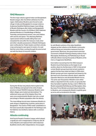 ARAKAN REPORT              3



1942 Massacre
The first major attacks against Indian and Bangladeshi
Muslims began after the British withdrew from the
region. Defenseless Muslims were forced to seek
refuge in India and Bangladesh to escape violence.
Arakanese Buddhist Rakhines began mass killings
of Muslim Rohingyas after Indian and Bangladeshi
Muslims left the country. On 28 March 1942, Rakhines
attacked Muslims in Chanbilivillage of Minbya
Township, and butchered women, men and children
with swords and spears. The attacking Rakhines
raped women before brutally killing them and
ransacked the area after the massacre. Gold, silver
and other valuable possessions of Muslim Rohingyas
were confiscated by Thakin leaders and their animals,    by anti-Muslim policies of the state, Buddhists
crops and property were given to looters. It is said     stepped up their attacks on the Muslim community
that the Lemro River running through the area turned     without facing any preventive measures from the
red with the blood of innocent civilians.                government. Moreover, the government restricted
                                                         movement of Muslim Rohingya fleeing violence from
                                                         Maungdaw, Buthidaung, and Rathedaung to Akyab
                                                         (officially Sittwe), leaving thousands of Muslims at the
                                                         mercy of aggressive Buddhists.
                                                         Even before recovering from the 1942 massacre
                                                         Muslims found themselves as the target of yet
                                                         another attack by the Burmese in 1947. In that period
                                                         certain Muslim groups launched armed resistance
                                                         against the Burmese state but failed. In 1954 when
                                                         Muslim groups got more organized and powerful, the
                                                         Burmese army launched a bloody attack called the
                                                         Operation Monsoon and eliminated Muslim forces.
                                                         The same year thousands of Muslims were either
                                                         killed or deported from the country on grounds that
                                                         they had aided mujahids. During a visit in 1959 to the
During the 40-day long attacks that erupted in the       Muslim-populated Buthidaung and Maungdaw cities,
town of Minbya and spread to the entire Arakan           Burmese Prime Minister promised equal citizenship
province at least 150,000 Arakanese Muslims were         to Muslims, and consequently Muslim mujahids gave
killed, villages were looted and demolished. The         up arms and surrendered to the state.
settlement areas east of the Kaladan River that
were once predominantly Muslim had only a small
percentage of Muslim population after the attacks.
The mass killings forced many Arakanese Muslims to
seek refuge in neighboring countries, particularly in
Bangladesh. The events of 1942 made cohabitation in
the future practically impossible for the Rohingya and
the Rakhine, two brotherly nations with a common
history.

Attacks continuing
Anti-Fascist People’s Freedom League, which played
a significant role in independence of Burma, laid off
many Muslims and replaced them with Arakanese
Buddhists shortly after independence. Encouraged
 