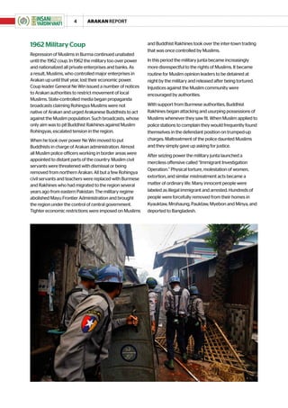 4      ARAKAN REPORT



1962 Military Coup                                         and Buddhist Rakhines took over the inter-town trading
                                                           that was once controlled by Muslims.
Repression of Muslims in Burma continued unabated
until the 1962 coup. In 1962 the military too over power   In this period the military junta became increasingly
and nationalized all private enterprises and banks. As     more disrespectful to the rights of Muslims. It became
a result, Muslims, who controlled major enterprises in     routine for Muslim opinion leaders to be detained at
Arakan up until that year, lost their economic power.      night by the military and released after being tortured.
Coup leader General Ne Win issued a number of notices      Injustices against the Muslim community were
to Arakan authorities to restrict movement of local        encouraged by authorities.
Muslims. State-controlled media began propaganda
broadcasts claiming Rohingya Muslims were not              With support from Burmese authorities, Buddhist
native of Arakan and urged Arakanese Buddhists to act      Rakhines began attacking and usurping possessions of
against the Muslim population. Such broadcasts, whose      Muslims whenever they saw fit. When Muslim applied to
only aim was to pit Buddhist Rakhines against Muslim       police stations to complain they would frequently found
Rohingyas, escalated tension in the region.                themselves in the defendant position on trumped-up
When he took over power Ne Win moved to put                charges. Maltreatment of the police daunted Muslims
Buddhists in charge of Arakan administration. Almost       and they simply gave up asking for justice.
all Muslim police officers working in border areas were    After seizing power the military junta launched a
appointed to distant parts of the country. Muslim civil
                                                           merciless offensive called “Immigrant Investigation
servants were threatened with dismissal or being
                                                           Operation.” Physical torture, molestation of women,
removed from northern Arakan. All but a few Rohingya
                                                           extortion, and similar mistreatment acts became a
civil servants and teachers were replaced with Burmese
and Rakhines who had migrated to the region several        matter of ordinary life. Many innocent people were
years ago from eastern Pakistan. The military regime       labeled as illegal immigrant and arrested. Hundreds of
abolished Mayu Frontier Administration and brought         people were forcefully removed from their homes in
the region under the control of central government.        Kyauktaw, Mrohaung, Pauktaw, Myebon and Minya, and
Tighter economic restrictions were imposed on Muslims      deported to Bangladesh.
 