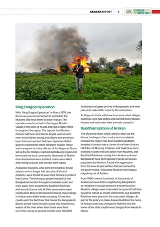 ARAKAN REPORT           5




King Dragon Operation                                    Arakanese refugees arrived in Bangladesh and were
                                                         placed in makeshift camps by the authorities.
With “King Dragon Operation” in March 1978, the
Burmese government aimed to intimidate the               As Nagamin Units withdrew from evacuated villages,
Muslims and force them to leave Arakan. The              Rakhines, who had looted and burned down Muslim
operation was launched in the largest Muslim             houses and had stolen their animals, moved in.
village in the town of Akyab and had a ripple effect
throughout the region. The reports that Muslim
                                                         Buddhismization of Arakan
masses had been arrested in Akyab, women and             The Myanmar state, which aims to wipe out the
men and children, young and elderly everyone had         Islamic heritage in the country and completely
been tortured, women had been raped and killed,          reshape the region, has been building Buddhist
quickly reached the entire northern Arakan. Police       temples in almost every corner of northern Arakan.
and immigrant scrutiny officers of the Nagamin Team,     Hill tribes of Murung, Chakma, and Saak have been
set up by the military, reached Buthidaung region and    ordered to settle the land taken from Muslims, and
terrorized the local community. Hundreds of Muslim       Buddhist Rakhines coming from Arakan and even
men and women were arrested, many were killed            Bangladesh have been placed in areas previously
after being tortured and women were raped.               populated by Muslims. Faced with aggression
                                                         from the new despot settlers that are backed by
Arakanese Muslims, who were terrorized by brutal
                                                         the government, Arakanese Muslims have begun
attacks and no longer had security of life and
                                                         migrating out of Arakan.
property, were forced to leave their homes to protect
their honor. The Rohingya people headed for the          From 1990 onward, hundreds of thousands of
Bangladeshi border through formidable route, but         Arakanese have fled to neighboring Bangladesh
once again were targeted by Buddhist Rakhines            as refugees to escape pressure and persecution.
and security forces and all their possessions were       Muslims villages were evacuated on ground that they
confiscated. Most of the Muslims fleeing mass killings   would be rebuilt as model settlements, but Buddhist
in Arakan were killed while escaping. Those who          Rakhines were placed in the evacuated villages. As
could reach the Naf River that marks the Bangladesh-     part of the policy to make Arakan Buddhist, the name
Burma border were forced to jump into treacherous        of Arakan state was changed to Rakhine and the
waters of the river when their boats were fired          name of the state capital was changed from Akyab to
on. In the course of several months over 300,000         Sittwe.
 