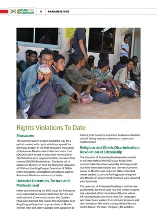 6     ARAKAN REPORT




Rights Violations To Date
Massacres                                              torture, imprisoned or executed. Arakanese Muslims
                                                       are still facing arbitrary detentions, torture and
The Burmese rule in Arakan paved the way for a         mistreatment.
period marked with rights violations against the
Rohingya people. In the 1938 massacre, thousands       Religious and Ethnic Discrimination,
of Arakanese Muslims were killed and more than         Revocation of Citizenship
500,000 were forced to leave their homeland. In
1942 Muslims were target of another massacre that      The situation of Arakanese Muslims deteriorated
claimed 150,000 Muslim lives. The death toll of        in the aftermath of the 1962 coup. Most of the
attacks on Muslims in 1947, the Monsoon Operation      commercial enterprises owned by Rohingyas until
of 1954 and the King Dragon Operation of 1978 is       that time were nationalized and thereby economic
in ten thousands. Intimidation and attacks against     power of Muslims was reduced. State-controlled
Arakanese Muslims continue as of today.                media started to portray Rohingyas as foreigners
                                                       and Muslims in government positions were replaced
Unlawful Detention, Torture and                        with Buddhists.
Maltreatment                                           The question of Arakanese Muslims is not the only
In the years following the 1962 coup, the Rohingyas    problem the Burmese state has. The military regime
were subjected to unlawful detention, torture and      has subjected ethnic minorities of Burma, where
maltreatment. Communal prayers and Qurban              64 native peoples and more than 200 languages
ritual were banned. It is known that during the 1978   and dialects are spoken, to systematic pressure and
King Dragon Operation large numbers of Muslim          discrimination. The ethnic composition of Burma
women, men and elderly people were subjected to        is 68% Bamar, 9% Shan, 7% Karen, 4% Buddhist
 