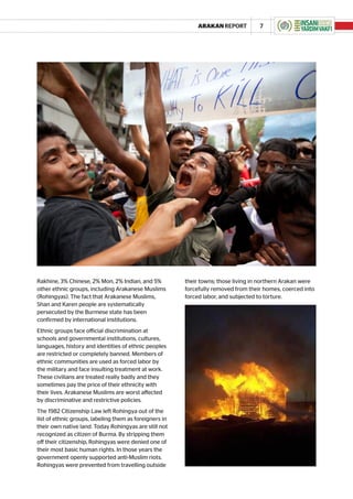 ARAKAN REPORT           7




Rakhine, 3% Chinese, 2% Mon, 2% Indian, and 5%          their towns; those living in northern Arakan were
other ethnic groups, including Arakanese Muslims        forcefully removed from their homes, coerced into
(Rohingyas). The fact that Arakanese Muslims,           forced labor, and subjected to torture.
Shan and Karen people are systematically
persecuted by the Burmese state has been
confirmed by international institutions.
Ethnic groups face official discrimination at
schools and governmental institutions, cultures,
languages, history and identities of ethnic peoples
are restricted or completely banned. Members of
ethnic communities are used as forced labor by
the military and face insulting treatment at work.
These civilians are treated really badly and they
sometimes pay the price of their ethnicity with
their lives. Arakanese Muslims are worst affected
by discriminative and restrictive policies.
The 1982 Citizenship Law left Rohingya out of the
list of ethnic groups, labeling them as foreigners in
their own native land. Today Rohingyas are still not
recognized as citizen of Burma. By stripping them
off their citizenship, Rohingyas were denied one of
their most basic human rights. In those years the
government openly supported anti-Muslim riots.
Rohingyas were prevented from travelling outside
 