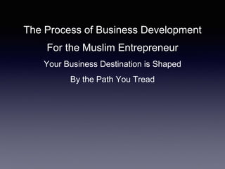 The Process of Business Development
For the Muslim Entrepreneur
Your Business Destination is Shaped
By the Path You Tread
 
