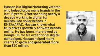 Hassan is a Digital Marketing veteran
who helped grow many brands in the
last 16 years. After spending nearly a
decade working in digital for
multimillion dollar brands in
EMEA/APAC, Hassan knows what
truly drives growth & activate brands
online. He has been interviewed by
Google UK for his exceptional digital
campaigns. Hassan helped many
clients to grow and generated more
than $70 million.
 