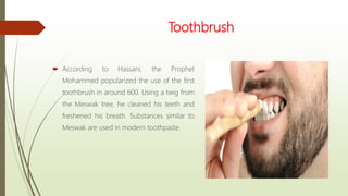 Toothbrush
 According to Hassani, the Prophet
Mohammed popularized the use of the first
toothbrush in around 600. Using a twig from
the Meswak tree, he cleaned his teeth and
freshened his breath. Substances similar to
Meswak are used in modern toothpaste.
 