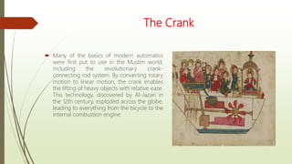 The Crank
 Many of the basics of modern automatics
were first put to use in the Muslim world,
including the revolutionary crank-
connecting rod system. By converting rotary
motion to linear motion, the crank enables
the lifting of heavy objects with relative ease.
This technology, discovered by Al-Jazari in
the 12th century, exploded across the globe,
leading to everything from the bicycle to the
internal combustion engine.
 