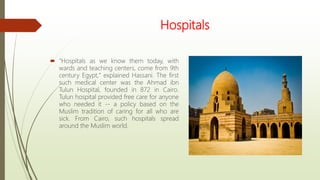 Hospitals
 "Hospitals as we know them today, with
wards and teaching centers, come from 9th
century Egypt," explained Hassani. The first
such medical center was the Ahmad ibn
Tulun Hospital, founded in 872 in Cairo.
Tulun hospital provided free care for anyone
who needed it -- a policy based on the
Muslim tradition of caring for all who are
sick. From Cairo, such hospitals spread
around the Muslim world.
 
