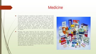 Medicine
 Central to Islamic medicine was belief in the Qur'an and
Hadiths, which stated that Muslims had a duty to care
for the sick and this was often referred to as "Medicine
of the Prophet." According to the sayings of the Prophet
Muhammed, he believed that Allah had sent a cure for
every ailment and that it was the duty of Muslims to take
care of the body and spirit. This certainly falls under the
remit of improving the quality of healthcare and
ensuring that there is access for all, with many of the
Hadiths laying down guidelines for a holistic approach
to health.
 Rhazes was also famous for his work on refining the
scientific method and promoting experimentation and
observation. His most famous achievement, when asked
where to select a location to build a hospital in
Baghdad, was to hang meat in locations around the city,
and select the spot where the meat rotted the least. He
assumed that the patients would be less likely to suffer
from illness and putrefaction of the flesh in this location.
He served as the director of this hospital for a large part
of his career and performed most of his research that
defined Islamic medicine.
 