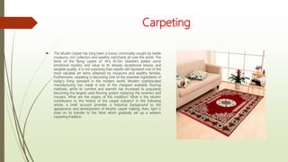 Carpeting
 The Muslim carpet has long been a luxury commodity sought by textile
museums, rich collectors and wealthy merchants all over the world. The
fame of the flying carpet of 'Al'a Al-Din (Aladdin) added some
emotional mystery and value to its already exceptional beauty and
tangible quality. It is not surprising that carpets still represent one of the
most valuable art items obtained by museums and wealthy families.
Furthermore, carpeting is becoming one of the essential ingredients of
today's living standard in the modern world. Modern sophisticated
manufacturing has made it one of the cheapest available flooring
methods, whilst its comfort and warmth has increased its popularity
becoming the largest used flooring system replacing the ceramics and
mosaics. What are the origins of this tradition? What is the Muslim
contribution to the history of the carpet industry? In the following
article, a brief account provides a historical background to the
appearance and development of Muslim carpet making; then, light is
shed on its transfer to the West which gradually set up a western
carpeting tradition.
 