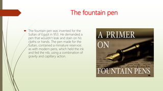 The fountain pen
 The fountain pen was invented for the
Sultan of Egypt in 953. He demanded a
pen that wouldn’t leak and stain on his
cloths or hands. The pen made for the
Sultan, contained a miniature reservoir,
as with modern pens, which held the ink
and fed the nib, using a combination of
gravity and capillary action.
 