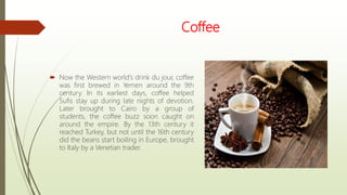 Coffee
 Now the Western world's drink du jour, coffee
was first brewed in Yemen around the 9th
century. In its earliest days, coffee helped
Sufis stay up during late nights of devotion.
Later brought to Cairo by a group of
students, the coffee buzz soon caught on
around the empire. By the 13th century it
reached Turkey, but not until the 16th century
did the beans start boiling in Europe, brought
to Italy by a Venetian trader.
 