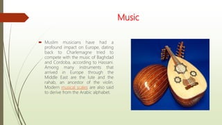Music
 Muslim musicians have had a
profound impact on Europe, dating
back to Charlemagne tried to
compete with the music of Baghdad
and Cordoba, according to Hassani.
Among many instruments that
arrived in Europe through the
Middle East are the lute and the
rahab, an ancestor of the violin.
Modern musical scales are also said
to derive from the Arabic alphabet.
 