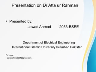 Presentation on Dr Atta ur Rahman
• Presented by:
Jawad Ahmad 2053-BSEE
Department of Electrical Engineering
International Islamic University Islambad Pakistan
For more
jawadahmad231@gmail.com
 
