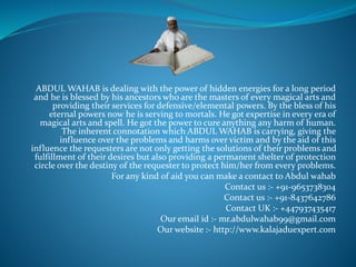 ABDUL WAHAB is dealing with the power of hidden energies for a long period
and he is blessed by his ancestors who are the masters of every magical arts and
providing their services for defensive/elemental powers. By the bless of his
eternal powers now he is serving to mortals. He got expertise in every era of
magical arts and spell. He got the power to cure anything any harm of human.
The inherent connotation which ABDUL WAHAB is carrying, giving the
influence over the problems and harms over victim and by the aid of this
influence the requesters are not only getting the solutions of their problems and
fulfillment of their desires but also providing a permanent shelter of protection
circle over the destiny of the requester to protect him/her from every problems.
For any kind of aid you can make a contact to Abdul wahab
Contact us :- +91-9653738304
Contact us :- +91-8437642786
Contact UK :- +447937435417
Our email id :- mr.abdulwahab99@gmail.com
Our website :- http://www.kalajaduexpert.com
 