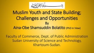 Muslim Youth and State Building;
Challenges and Opportunities
By
Aina-Obe Shamsuddin Bolatito (PhD in View)
Faculty of Commerce, Dept. of Public Administration
Sudan University of Science and Technology,
Khartoum-Sudan.
 