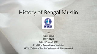 History of Bengal Muslin
By
Rupak Barua
ID-17101260
Date:13th March 2017
Ex MBA in Apparel Merchandising
CFTM (College of Fashion Technology & Management)
 