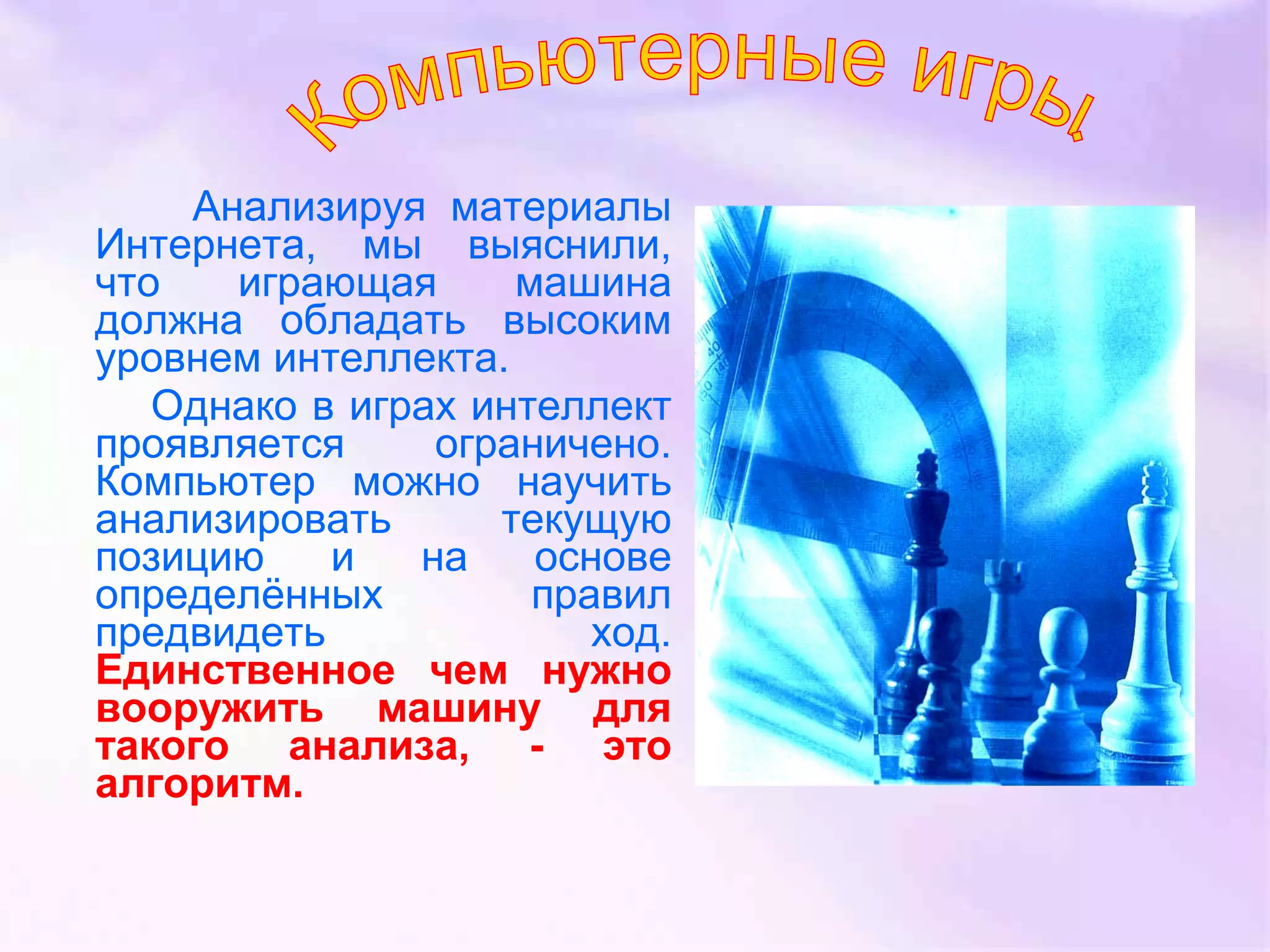 Анализируя материалы
Интернета, мы выяснили,
что играющая машина
должна обладать высоким
уровнем интеллекта.
Однако в играх интеллект
проявляется ограничено.
Компьютер можно научить
анализировать текущую
позицию и на основе
определённых правил
предвидеть ход.
Единственное чем нужно
вооружить машину для
такого анализа, - это
алгоритм.
 