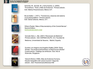 “Curso de Anatomía Humana:
 Carrera de Médico Cirujano”


                      Schünke, M., Schulte, M. y Schumacher, U. (2005).
                      “Prometheus: “Texto y Atlas de Anatomía”. Primera edición.
                      Edit. Médica Panamericana, México D.F.


                     Bruce-Salter, r. (1971). “Transtornos y lesiones del sistema
                     musculoesquelético”. Primera edición.
                     Edit. Salvat editores, México, D.F..



                      Wilson-Paules “Atlas of Neuroanatomy of the Cranial Nerves” .
                      Second Edition.
                      WWW.BCDECKER.COM


                      Gonzalo Sánz, L..Ma. (2001) “DIccionario de Medicina”.
                      Primera edición, Edit. ESPASA CALPE, S.A. Facultad de
                      Medicina, Universidad de Navarra., Madrid, España.



                      Gunther von Hagens and Angelina Walley (2004) “Body
                      Worlds: The Anatomical Exhibition of Real Human Bodies”
                      Cuarta edición. Catálogo de exhibición. Edit. Arts &
                      Sciencies, Singapore


                      Yokochi-Rohen (1998). Atlas de Anatomía Humana.
                      Estudio fotográfico del cuerpo humano” Segunda
                      edición.. Edit. Panamericana-McGraw-HIill
                                                                                      58
 