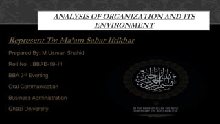 ANALYSIS OF ORGANIZATION AND ITS
ENVIRONMENT
Represent To: Ma’am Sahar Iftikhar
Prepared By: M Usman Shahid
Roll No. : BBAE-19-11
BBA 3rd Evening
Oral Communication
Business Administration
Ghazi University
 