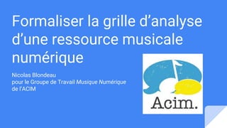 Formaliser la grille d’analyse
d’une ressource musicale
numérique
Nicolas Blondeau
pour le Groupe de Travail Musique Numérique
de l’ACIM
 