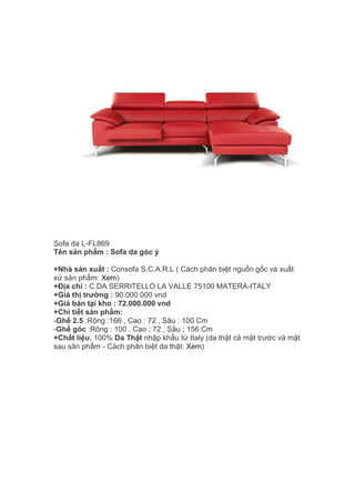 Sofa da L-FL869
Tên sản phẩm : Sofa da góc ý
+Nhà sản xuất : Consofa S.C.A.R.L ( Cách phân biệt nguồn gốc và xuất
xứ sản phẩm: Xem)
+Địa chỉ : C.DA SERRITELLO LA VALLE 75100 MATERA-ITALY
+Giá thị trường : 90.000.000 vnd
+Giá bán tại kho : 72.000.000 vnd
+Chi tiết sản phẩm:
-Ghế 2.5 :Rộng :166 , Cao : 72 , Sâu : 100 Cm
-Ghế góc :Rông : 100 , Cao ; 72 , Sâu ; 156 Cm
+Chất liệu; 100% Da Thật nhập khẩu từ Italy (da thật cả mặt trước và mặt
sau sản phẩm - Cách phân biệt da thật: Xem)
 