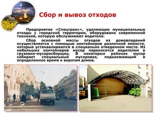 Сбор и вывоз отходов

    Предприятие «Спецтранс», удаляющее муниципальные
отходы с городской территории, оборудовано современной
техникой, которую обслуживают водители.
    Сбор   основной   массы   отходов   из   домовладений
осуществляется с помощью контейнеров различной емкости,
которые устанавливаются в специально отведенном месте. Из
небольших контейнеров мусор переносится водителем в
грузовик-мусоросборщик.   В   некоторых    районах  мусор
собирает    специальный   мусоровоз,   подъезжающий     в
определенное время к воротам домов.
 