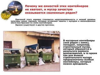 Почему же емкостей этих контейнеров
            не хватает, и мусор зачастую
            оказывается сваленным рядом?

    Причиной этого нередко становится неорганизованность и низкий уровень
культуры самих горожан, которые оставляют пакеты с мусором в неположенном
месте или бросают их мимо контейнеров.
    Однако существуют и другие причины.




                                             В мусорные контейнеры
                                             (или рядом с ними),
                                             попадает, например,
                                             строительный мусор,
                                             который образуется в
                                             результате ремонта
                                             домовладений, в то время
                                             как для вывоза
                                             строительного мусора
                                             предназначены особые
                                             контейнеры, которые
                                             можно арендовать.
 
