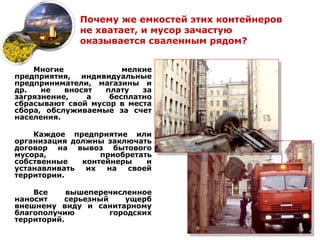 Почему же емкостей этих контейнеров
              не хватает, и мусор зачастую
              оказывается сваленным рядом?


    Многие             мелкие
предприятия, индивидуальные
предприниматели, магазины и
др.   не   вносят  плату   за
загрязнение,    а   бесплатно
сбрасывают свой мусор в места
сбора, обслуживаемые за счет
населения.

    Каждое предприятие или
организация должны заключать
договор на вывоз бытового
мусора,           приобретать
собственные   контейнеры    и
устанавливать  их  на   своей
территории.

    Все     вышеперечисленное
наносит    серьезный    ущерб
внешнему виду и санитарному
благополучию         городских
территорий.
 