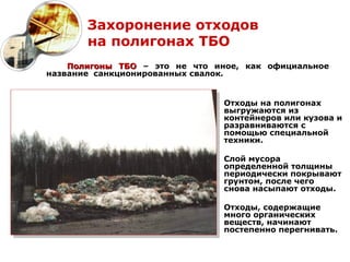 Захоронение отходов
       на полигонах ТБО
    Полигоны ТБО – это не что иное, как официальное
название санкционированных свалок.


                                Отходы на полигонах
                                выгружаются из
                                контейнеров или кузова и
                                разравниваются с
                                помощью специальной
                                техники.

                                Слой мусора
                                определенной толщины
                                периодически покрывают
                                грунтом, после чего
                                снова насыпают отходы.

                                Отходы, содержащие
                                много органических
                                веществ, начинают
                                постепенно перегнивать.
 