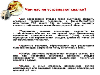 Чем нас не устраивают свалки?

    Для захоронения отходов город вынужден отводить
огромные   территории   (например,  в  Санкт-Петербурге
полигонами ТБО занято 354 га земель) или занимать
сельскохозяйственные земли Ленинградской области.

    Территории,   занятые  полигонами,   выводятся  из
хозяйственного оборота на длительный срок. Интенсивное
выделение взрывоопасного       биогаза (СН4), который
образуется при перегнивании отходов, длится не менее 30
лет после закрытия свалки.

    Ядовитые вещества, образующиеся при разложении
бытовых отходов, загрязняют почву и грунтовые воды.

    Особую опасность представляют горящие свалки, так
как   при    недостатке  кислорода  сжигание    отходов
сопровождается    интенсивным   выделением   токсичных
веществ в воздух.

    Жилые    и  иные  строения, возведенные   вблизи
действующих или закрытых полигонов, имеют пониженный
ценовой рейтинг.
 