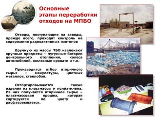 Основные
               этапы переработки
               отходов на МПБО

    Отходы, поступающие на заводы,
прежде всего, проходят контроль на
содержание радиоактивных изотопов

    Вручную из массы ТБО извлекают
крупные предметы – чугунные батареи
центрального    отопления,    колеса
автомобилей, железные кровати и т.п.

    Производится отбор вторичного
сырья    –    макулатуры, цветных
металлов, стеклобоя.

    Отсортировываются          также
изделия из пластмассы и полиэтилена.
Из них получается вторичное сырье –
пластмассовая     крошка,    которая
сортируется      по     цвету      и
расфасовывается.
 