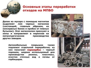 Основные этапы переработки
               отходов на МПБО


Далее из мусора с помощью магнитов
выделяют    лом    черных   металлов
(состоящий, главным образом, из
консервных банок и пробок от пивных
бутылок). Этот металлолом прессуют в
кипы и направляют в переплав на
металлургические        производства
других заводов.


    Автомобильные    покрышки    также
    подлежат отдельной переработке; из
    них получают пирокарбон – черный
    порошок, широко используемый для
    производства   резины,  пластмасс,
    очистки сточных вод и почвы от
    гербицидов.
 