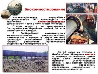 Биокомпостирование

    Механизированная            переработка
отсортированных    ТБО   производится    по
технологии             биокомпостирования
органической части с получением компоста.
    Отходы подаются во вращающиеся
биотермические барабаны длиной 60 м и
диаметром 4 м каждый.
    В     биобарабанах       активизируется
жизнедеятельность         микроорганизмов,
находящихся в мусоре, в результате чего
происходит   естественный     биологический
процесс     разложения        органического
вещества при температуре 50 С.
                            о




                                     За 48 часов из отходов в
                                 биобарабане образуется компост
                                 – влажная рассыпчатая темно-
                                 серая масса. Очищенный от
                                 примесей       (полиэтиленовые
                                 пленки и др.) компост является
                                 хорошим            удобрением,
                                 содержащим    минеральные    и
                                 органические вещества.
 