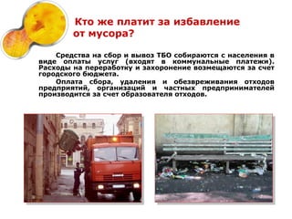 Кто же платит за избавление
        от мусора?

    Средства на сбор и вывоз ТБО собираются с населения в
виде оплаты услуг (входят в коммунальные платежи).
Расходы на переработку и захоронение возмещаются за счет
городского бюджета.
    Оплата сбора, удаления и обезвреживания отходов
предприятий, организаций и частных предпринимателей
производится за счет образователя отходов.
 