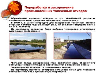Переработка и захоронение
            промышленных токсичных отходов

  Образование ядовитых отходов – это неизбежный результат
промышленного и строительного производства в городах.
  В 1970 г. в Санкт-Петербурге для захоронения токсичных отходов
открылся полигон «Красный Бор» (в 30 км от Санкт-Петербурга и в 6,5
км от г. Колпино).
  Из нескольких вариантов была выбрана территория, отвечающая
следующим требованиям:




 большая толща кембрийских глин выполняет роль абсолютного
водоупора (жидкие отходы не просачиваются в подземные воды);
 территория не затопляется паводковыми водами.
 По периметру полигона обустроен кольцевой канал для перехвата
поверхностных вод с прилегающих территорий.
 