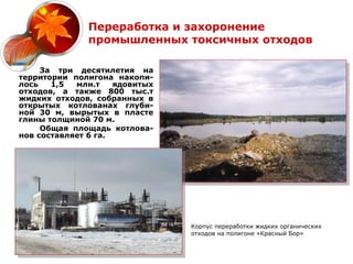 Переработка и захоронение
              промышленных токсичных отходов

     За три десятилетия на
территории полигона накопи-
лось   1,5  млн.т    ядовитых
отходов, а также 800 тыс.т
жидких отходов, собранных в
открытых котлованах глуби-
ной 30 м, вырытых в пласте
глины толщиной 70 м.
     Общая площадь котлова-
нов составляет 6 га.




                                Корпус переработки жидких органических
                                отходов на полигоне «Красный Бор»
 