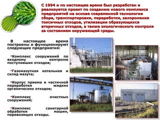 С 1994 и по настоящее время был разработан и
                  реализуется проект по созданию нового комплекса
                  предприятий на основе современной технологии
                  сбора, транспортировки, переработки, захоронения
                  токсичных отходов, утилизации образующихся
                  вторичных отходов, а также экологического контроля
                  за состоянием окружающей среды.

 В     настоящее    время
построены и функционируют
следующие предприятия:

 Комплекс сооружений по
входному           контролю
поступивших отходов;

  Газомазутная   котельная   и
склад мазута;

 Корпус приема и частичной
переработки           жидких
органических отходов;

  Комплекс          очистных
сооружений;

 Комплекс       санитарной
обработки            машин,
перевозящих отходы.
 