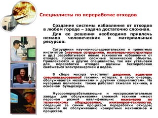 Специалисты по переработке отходов

     Создание системы избавления от отходов
 в любом городе – задача достаточно сложная.
     Для ее решения необходимо привлечь
 немало    человеческих    и    материальных
 ресурсов:
      Сотрудники научно-исследовательских и проектных
 институтов (научные сотрудники, инженеры-конструкторы
 и др.) разрабатывают новые технологии избавления от
 отходов, проектируют сложные технические объекты.
 Привлекаются и другие специалисты, так как установки
 для    переработки   отходов    должны   бесперебойно
 снабжаться электроэнергией и водой.

      В сборе мусора участвуют дворники, водители
 специализированной техники, которая, в свою очередь,
 обслуживается механиками и другими специалистами. На
 мусорных полигонах также работает тяжелая техника, в
 основном бульдозеры.

      Мусороперерабатывающие   и   мусоросжигательные
 заводы для обслуживания сложной техники имеют
 персонал    разной   квалификации:   инженеров    по
 техническому    оборудованию;   инженеров-технологов,
                                 инженеров-технологов
 следящих за самим процессом переработки отходов;
 техников по обслуживанию конкретных механизмов и
 процессов.
 