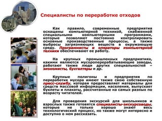 Специалисты по переработке отходов

    Как     правило,   современные     предприятия
оснащены     компьютерной   техникой,  снабженной
специальными      компьютерными       программами,
которые    позволяют    постоянно   контролировать
основные производственные процессы, а также
выбросы загрязняющих веществ в окружающую
среду. Программисты и операторы компьютерной
техники обеспечивают ее работу.

    На   крупных    промышленных  предприятиях,
какими являются мусороперерабатывающие заводы,
работают также люди других специальностей –
экономисты, бухгалтеры и др.

    Крупные     полигоны     и   предприятия    по
переработке мусора имеют также свою собственную
пресс-службу, которая предоставляет материалы для
пресс-службу
средств массовой информации, населения, выпускает
буклеты и плакаты, рассчитанные на самых разных по
возрасту читателей.

    Для проведения экскурсий для школьников и
взрослых также готовятся специалисты-экскурсоводы,
                          специалисты-экскурсоводы
которые     не    только    хорошо    знают    весь
технологический процесс, но также могут интересно и
доступно о нем рассказать.
 