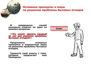 Основные принципы и меры
          по решению проблемы бытовых отходов




 В      завершение     нашей
экскурсии ответим на один из
важных вопросов:                Ответ

 «Что может сделать каждый
из нас для решения проблемы
бытовых отходов?».

 Предложите        основные
принципы и конкретные меры
по решению проблемы бытовых
отходов.

 Сравните свой ответы с теми,
которые    предлагает    наш
Помощник
 