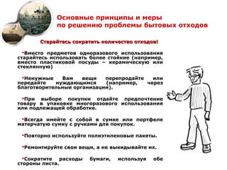 Основные принципы и меры
             по решению проблемы бытовых отходов

       Старайтесь сократить количество отходов!

  Вместо предметов одноразового использования
старайтесь использовать более стойкие (например,
вместо пластиковой посуды – керамическую или
стеклянную)

 Ненужные    Вам    вещи   перепродайте   или
передайте   нуждающимся     (например,   через
благотворительные организации).

  При выборе покупки отдайте предпочтение
товару в упаковке многоразового использования
или подлежащей обработке.

 Всегда имейте с собой в сумке или портфеле
матерчатую сумку с ручками для покупок.

 Повторно используйте полиэтиленовые пакеты.

 Ремонтируйте свои вещи, а не выкидывайте их.

  Сократите   расходы   бумаги,   используя   обе
стороны листа.
 