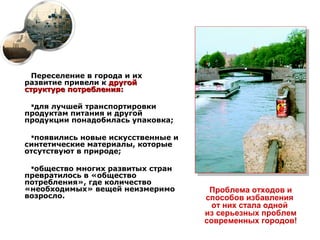 Переселение в города и их
развитие привели к другой
структуре потребления:

 для лучшей транспортировки
продуктам питания и другой
продукции понадобилась упаковка;

 появились новые искусственные и
синтетические материалы, которые
отсутствуют в природе;

 общество многих развитых стран
превратилось в «общество
потребления», где количество
«необходимых» вещей неизмеримо       Проблема отходов и
возросло.                           способов избавления
                                      от них стала одной
                                    из серьезных проблем
                                    современных городов!
 