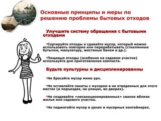 Основные принципы и меры по
решению проблемы бытовых отходов

 Улучшите систему обращения с бытовыми
отходами

  Сортируйте отходы и сдавайте мусор, который можно
использовать повторно или перерабатывать (стеклянные
бутылки, макулатуру, жестяные банки и др.).

  Пищевые отходы (особенно на садовом участке)
используйте для приготовления компоста.

 Будьте культурны и дисциплинированны

 Не бросайте мусор мимо урн.

 Не оставляйте пакеты с мусором в не отведенных для этого
местах (в подъездах, на улицах, во дворах).

 Не создавайте «несанкционированных» свалок вблизи
жилья или садового участка.

 Не поджигайте мусор в урнах и мусорных контейнерах.
 