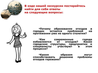 В ходе нашей экскурсии постарайтесь
найти для себя ответы
на следующие вопросы:




        Почему образование отходов в
    городах    остается  проблемой     на
    протяжении уже не одного столетия?

        Как    современные       города
    избавляются   от    отходов?   Какие
    городские структуры, предприятии и
    специалисты    участвуют    в   этом
    процессе?

        Каким        образом       могут
    способствовать  решению     проблемы
    отходов горожане?
 